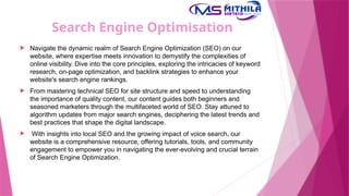 Search Engine Optimisation
 Navigate the dynamic realm of Search Engine Optimization (SEO) on our
website, where expertise meets innovation to demystify the complexities of
online visibility. Dive into the core principles, exploring the intricacies of keyword
research, on-page optimization, and backlink strategies to enhance your
website's search engine rankings.
 From mastering technical SEO for site structure and speed to understanding
the importance of quality content, our content guides both beginners and
seasoned marketers through the multifaceted world of SEO. Stay attuned to
algorithm updates from major search engines, deciphering the latest trends and
best practices that shape the digital landscape.
 With insights into local SEO and the growing impact of voice search, our
website is a comprehensive resource, offering tutorials, tools, and community
engagement to empower you in navigating the ever-evolving and crucial terrain
of Search Engine Optimization.
 