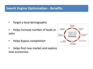 Search Engine Optimization - Benefits

•

Target a local demographic

• Helps increase number of leads or
sales

•

Helps bypass competition

• Helps find new market and explore
new economies

 