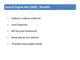 Search Engine Ads (SEM) - Benefits

•

Capture a captive audience

•

Local Exposure

•

ROI focused Investment

•

Great way to test interest

•

Provides measurable results

 