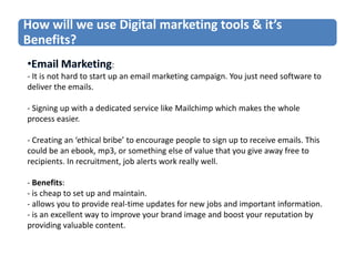 How will we use Digital marketing tools & it’s
Benefits?
:
- It is not hard to start up an email marketing campaign. You just need software to
deliver the emails.
- Signing up with a dedicated service like Mailchimp which makes the whole
process easier.

- Creating an ‘ethical bribe’ to encourage people to sign up to receive emails. This
could be an ebook, mp3, or something else of value that you give away free to
recipients. In recruitment, job alerts work really well.
- Benefits:
- is cheap to set up and maintain.
- allows you to provide real-time updates for new jobs and important information.
- is an excellent way to improve your brand image and boost your reputation by
providing valuable content.

 