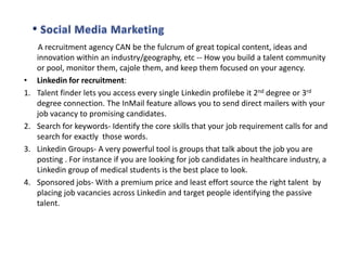 •
1.

2.
3.

4.

A recruitment agency CAN be the fulcrum of great topical content, ideas and
innovation within an industry/geography, etc -- How you build a talent community
or pool, monitor them, cajole them, and keep them focused on your agency.
Linkedin for recruitment:
Talent finder lets you access every single Linkedin profilebe it 2nd degree or 3rd
degree connection. The InMail feature allows you to send direct mailers with your
job vacancy to promising candidates.
Search for keywords- Identify the core skills that your job requirement calls for and
search for exactly those words.
Linkedin Groups- A very powerful tool is groups that talk about the job you are
posting . For instance if you are looking for job candidates in healthcare industry, a
Linkedin group of medical students is the best place to look.
Sponsored jobs- With a premium price and least effort source the right talent by
placing job vacancies across Linkedin and target people identifying the passive
talent.

 
