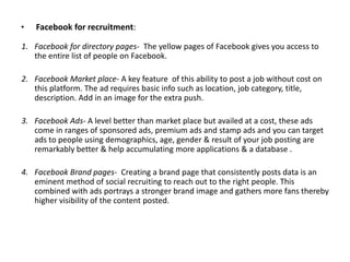 •

Facebook for recruitment:

1. Facebook for directory pages- The yellow pages of Facebook gives you access to
the entire list of people on Facebook.
2. Facebook Market place- A key feature of this ability to post a job without cost on
this platform. The ad requires basic info such as location, job category, title,
description. Add in an image for the extra push.
3. Facebook Ads- A level better than market place but availed at a cost, these ads
come in ranges of sponsored ads, premium ads and stamp ads and you can target
ads to people using demographics, age, gender & result of your job posting are
remarkably better & help accumulating more applications & a database .
4. Facebook Brand pages- Creating a brand page that consistently posts data is an
eminent method of social recruiting to reach out to the right people. This
combined with ads portrays a stronger brand image and gathers more fans thereby
higher visibility of the content posted.

 