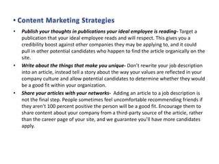 •

•

•

Publish your thoughts in publications your ideal employee is reading- Target a
publication that your ideal employee reads and will respect. This gives you a
credibility boost against other companies they may be applying to, and it could
pull in other potential candidates who happen to find the article organically on the
site.
Write about the things that make you unique- Don’t rewrite your job description
into an article, instead tell a story about the way your values are reflected in your
company culture and allow potential candidates to determine whether they would
be a good fit within your organization.
Share your articles with your networks- Adding an article to a job description is
not the final step. People sometimes feel uncomfortable recommending friends if
they aren’t 100 percent positive the person will be a good fit. Encourage them to
share content about your company from a third-party source of the article, rather
than the career page of your site, and we guarantee you’ll have more candidates
apply.

 