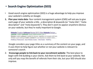 •

Good search engine optimisation (SEO) is a huge advantage to help you improve
your website’s visibility on Google:
1. Plan your meta data- Your content management system (CMS) will ask you to give
each page of your website a title , a description & keywords (or “meta title”, “meta
description” and “meta keywords”). They don’t seem to appear anywhere obvious
on your website, but they’re really important to Google.

Google considers your page titles as a summary of the content on your page, and
it uses them to help figure out whether or not your website is relevant to
someone’s search.
2. Encourage people to link back to your recruitment website- The best place to
begin with link building is your clients. Ask them to link back to your website. Not
only will you reap the benefit of referrals from their site, but your SEO should also
improve.

 