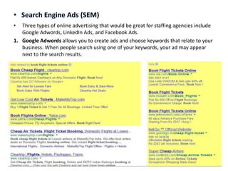 •

Three types of online advertising that would be great for staffing agencies include
Google Adwords, LinkedIn Ads, and Facebook Ads.
1. Google Adwords allows you to create ads and choose keywords that relate to your
business. When people search using one of your keywords, your ad may appear
next to the search results.

 