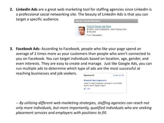 2. LinkedIn Ads are a great web marketing tool for staffing agencies since LinkedIn is
a professional social networking site. The beauty of LinkedIn Ads is that you can
target a specific audience.

3. Facebook Ads- According to Facebook, people who like your page spend an
average of 2 times more as your customers than people who aren't connected to
you on Facebook. You can target individuals based on location, age, gender, and
even interests. They are easy to create and manage. Just like Google Ads, you can
run multiple ads to determine which type of ads are the most successful at
reaching businesses and job seekers.

-- By utilizing different web marketing strategies, staffing agencies can reach not
only more individuals, but more importantly, qualified individuals who are seeking
placement services and employers with positions to fill.

 