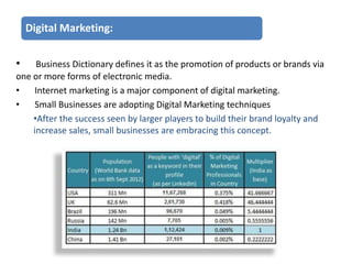 Digital Marketing:
•

Business Dictionary defines it as the promotion of products or brands via
one or more forms of electronic media.
•
Internet marketing is a major component of digital marketing.
•
Small Businesses are adopting Digital Marketing techniques
•After the success seen by larger players to build their brand loyalty and
increase sales, small businesses are embracing this concept.

 