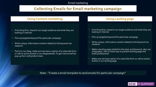 Collecting Emails for Email marketing campaign
• First thing first, research our target audience and what they are
looking in internet
• Pick up targeted keyword for particular campaign
• Write unique, informative content related to the keyword we
research.
• Post it in our blog, make sure we have a option of a subscribe form
or call-to-action button in our blog/website.To get more email list
pop-up form will preform best.
Email marketing
• First thing first, research our target audience and what they are
looking in internet
• Pick up targeted keyword for particular campaign
• Write unique, informative content related to the keyword we
research.
• Make a landing page related to the topic and keyword, also use
infographic, this is a best way to present landing page and
looks professional.
• Make sure we have option of a subscribe form or call-to-action
button in our landing page.
Using Content marketing Using Landing page
Note : “Create a email template to send emails for particular campaign”
 