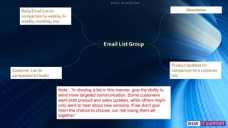 E M A I L M A R K E T I N G
Product Updates (in
comparison to a customer
list)
Customer List (in
comparison to leads)
Email List Group
NewsletterDaily Email List (in
comparison to weekly, bi-
weekly, monthly, etc)
Note : “In dividing a list in this manner, give the ability to
send more targeted communication. Some customers
want both product and sales updates, while others might
only want to hear about new versions. If we don’t give
them the chance to choose, our risk losing them all-
together.”
 