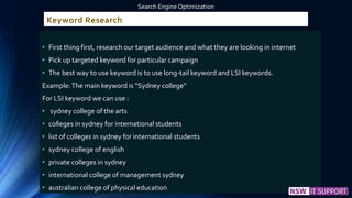 Keyword Research
• First thing first, research our target audience and what they are looking in internet
• Pick up targeted keyword for particular campaign
• The best way to use keyword is to use long-tail keyword and LSI keywords.
Example:The main keyword is “Sydney college”
For LSI keyword we can use :
• sydney college of the arts
• colleges in sydney for international students
• list of colleges in sydney for international students
• sydney college of english
• private colleges in sydney
• international college of management sydney
• australian college of physical education
Search Engine Optimization
 