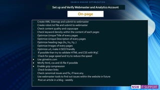 S E A R C H E N G I N E O P T I M I Z A T I O N
On-page
Set up andVerify Webmaster and Analytics Account
1. Create XML Sitemap and submit to webmaster
2. Create robot.txt file and submit to webmaster
3. Check content quality and copyscape
4. Check keyword density within the content of each pages
5. Optimize Unique Title of every pages
6. Optimize Unique Description of every pages
7. Optimize heading tags (h1, h2, h3..)
8. Optimize Images of every pages
9. Optimize url, make it SEO friendly
10. If possible than try to validate HTML and CSS with W3C
11. Check for page speed and try to reduce the speed
 Use gtmetrix.com
 Minify html, css and JS file if possible
 Enable gzip compression
1. Check broken links
2. Check canonical issues and fix, if have any.
3. Use webmaster tools to find out issues within the website in future
4. Post an article in a blog - weekly
 