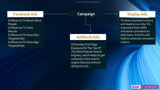P A I D A D V E R T I S E M E N T
Display Ads
AdWords Ads
Facebook Ads Campaign
It Allows UsTo Reach More
People
It Allows UsToTrack
Results
It Allows UsTo Have Geo-
Targeted Ads
It Allows UsTo Have Age-
Targeted Ads It Provides First Page
Exposure OnTheTop Of
The Most Popular Search
Engines, which helps to get
customers from search
engine fast and without
doing any seo.
To have consistent visitors
and leads to our site. It’s
important that traffic
should be consistent on
daily basis. And this will
help to achieved consistent
visitors.
 