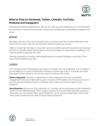 What to Post on Facebook, Twitter, LinkedIn, YouTube,
Pinterest and Instagram?
Posting promotional material day in, day out isn’t why your fans followed you in the first place.
So, with that in mind, let’s look at some content you should post on Facebook/Instagram and
when.
MONDAY
Monday is the start of the working week and a time when your fans may be feeling like they
need a bit of a push. Here are two Monday Facebook posts you can try:
Share an expert tip. Monday is a day when your fans will be business focused so try sharing a
tip from an industry expert which solves a common problem or overcomes a challenge. The
industry expert could even be YOU!
Monday motivation is needed. #MondayMotivation is a great hashtag to use today. Think
about what motivates your fans.
TUESDAY
The Tuesday mood of Facebook users doesn’t change much from Monday. Run a contest. If
you are able to run a short contest then Tuesday is a great day to do it. This gives you three
clear days for the contest to run and one day to announce the results.
Share a blog post. Tuesday is a good day to share a blog post but due to the lower
engagement rates you might want to give it a boost until Thursday to maximize your reach. If
you are sharing company news to Facebook, then make sure it hits the spot for your
audience.
AskaQuestion.Asking your fans a question on Tuesday can provide great content marketing
fodder for the following week. Pick a subject and ask fans to comment with their questions.
Next week you can answer them using Facebook Live or a prerecorded video. Here’s how
Story Corps crowd sources ideas through asking questions.
Copyright © 2020-2022 Muttii Technologies. All rights reserved.
Learn more at
www.muttii.com
 