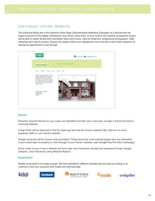 D I G I TAL MA R KE TI N G | I N DIVIDUAL LISTING WEBSITE




individual listing website

The Individual listing site is the keystone of the Sage Comprehensive Marketing Campaign as it will become the
target focal point of the digital marketing for your home. Once there, at your home’s own website, prospective buyers
will be able to obtain all pertinent information about your home, view its virtual tour, professional photographs, video
slideshow and map its location. Buyers can easily contact your salesperson from that site to ask further questions or
request an appointment to see through.




Details:

Potential Domain Names for your home are identified and then one is secured. Usually it will be the home’s
municipal address.

A Sign Rider will be attached to the For Sale sign that has the home’s website URL right on it to drive
passerby traffic to your home’s website.

Google ad-words will be chosen and purchased. These ad-words invite internet buyers who are interested
in your exact type of property to click through to your home’s website. (see Google Pay-Per-Click Campaign)

Every visitor to your home’s website will have their visit monitored, tracked and assessed through Google
analytics. (see Individual Listing Website Report)

Syndication:

Realtor.ca by itself is no longer enough. We have identified 5 different websites that we load your listing on to
maximize it and your exposure both locally and internationally.




                                                                                                                           15
 