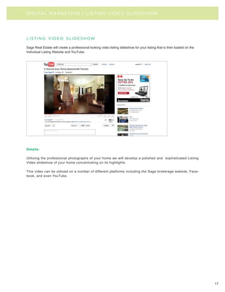 DIGITAL MARKETING | LISTING VIDEO SLIDESHOW




l i st i n g v i d e o s l i d e s h ow

Sage Real Estate will create a professional looking video listing slideshow for your listing that is then loaded on the
Individual Listing Website and YouTube.




Details:

Utilizing the professional photographs of your home we will develop a polished and sophisticated Listing
Video slideshow of your home concentrating on its highlights.

This video can be utilized on a number of different platforms including the Sage brokerage website, Face-
book, and even YouTube.




                                                                                                                          17
 