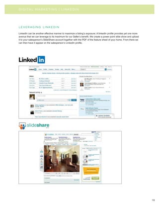 D I G I TAL MA R KE TI N G | LI NKEDIN




l e v e r ag i n g l i n k e d i n

LinkedIn can be another effective manner to maximize a listing’s exposure. A linkedIn profile provides yet one more
avenue that we can leverage to its maximum for our Seller’s benefit. We create a power point slide show and upload
it to your salesperson’s SlideShare account together with the PDF of the feature sheet of your home. From there we
can then have it appear on the salesperson’s LinkedIn profile.




                                                                                                                      19
 
