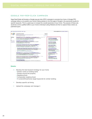 D I G I TAL MA R KE TI N G | GOOGLE PAY PER CLICK




     g o o g l e pay - p e r - c l i c k c a m pa i g n

     Sage Real Estate will develop a Google pay-per-click (PPC) campaign to promote hour home. A Google PPC
     campaign allows us to position your home’s listing website on the first page of Google in the sponsored results for
     specific keywords. This is a great way to increase the overall awareness of your home. The purpose of these ads
     would be to drive qualified traffic to your home’s Individual Listing Website and then to capture these visitors as
     potential buyers.




     Details:

         •      Develop the best keyword strategy for your home
                • Street’s name or building name
                • Streets around the property
                • Neighbourhood
                • Comparable neighbourhood
                • If condo/loft/townhome target keywords for similar building

         •      Develop specific ad timing

         •      Upload the campaign and manage it




20
 