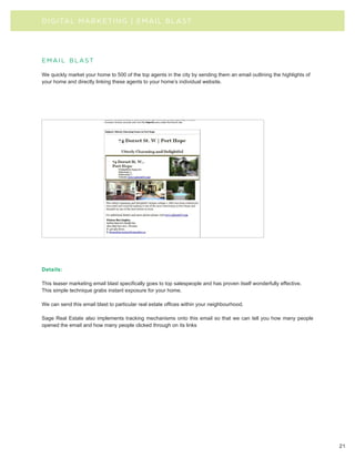 D I G I TAL MA R KE TI N G | E MAIL BLAST




email blast

We quickly market your home to 500 of the top agents in the city by sending them an email outlining the highlights of
your home and directly linking these agents to your home’s individual website.




Details:

This teaser marketing email blast specifically goes to top salespeople and has proven itself wonderfully effective.
This simple technique grabs instant exposure for your home.

We can send this email blast to particular real estate offices within your neighbourhood.

Sage Real Estate also implements tracking mechanisms onto this email so that we can tell you how many people
opened the email and how many people clicked through on its links




                                                                                                                        21
 