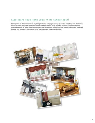 s a g e h e l p s yo u r h o m e l o o k at i t s s u n day b e s t !

Photographs are the cornerstone of any listing marketing campaign. As they are used in everything from the home’s
Individual Listing Website to the feature sheets and formulate the visual impact of the home’s internet presence,
photographs must be of top quality. Ensuring that only professional photographs that position the property in the best
possible light are used is instrumental to the effectiveness of the whole campaign.




                                                                                                                         7
 