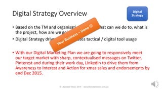 Digital Strategy Overview
• Based on the TM and organisational goals what can we do to, what is
the project, how are we going about it.
• Digital Strategy drives and integrates tactical / digital tool usage
• With our Digital Marketing Plan we are going to responsively meet
our target market with sharp, contextualised messages on Twitter,
Pinterest and during their work day, Linkedin to drive them from
Awareness to Interest and Action for xmas sales and endorsements by
end Dec 2015.
© Liberated Vision 2015 - www.liberatedvision.com.au
Digital
Strategy
 