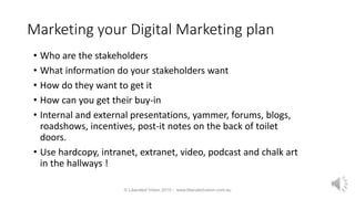 Marketing your Digital Marketing plan
• Who are the stakeholders
• What information do your stakeholders want
• How do they want to get it
• How can you get their buy-in
• Internal and external presentations, yammer, forums, blogs,
roadshows, incentives, post-it notes on the back of toilet
doors.
• Use hardcopy, intranet, extranet, video, podcast and chalk art
in the hallways !
© Liberated Vision 2015 - www.liberatedvision.com.au
 