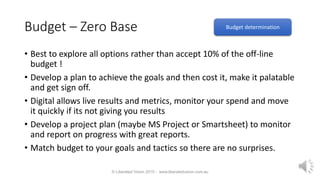 Budget – Zero Base
• Best to explore all options rather than accept 10% of the off-line
budget !
• Develop a plan to achieve the goals and then cost it, make it palatable
and get sign off.
• Digital allows live results and metrics, monitor your spend and move
it quickly if its not giving you results
• Develop a project plan (maybe MS Project or Smartsheet) to monitor
and report on progress with great reports.
• Match budget to your goals and tactics so there are no surprises.
© Liberated Vision 2015 - www.liberatedvision.com.au
Budget determination
 