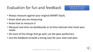 Evaluation for fun and feedback
• Always measure against your original SMART Goals.
• Know what you are measuring
• Know how to measure it
• Measure real time via dashboards or at time intervals that meet your
needs
• Do more of the things that go well, cut the poor performers
• Use the feedback to build a strong case for your next cool plan.
© Liberated Vision 2015 - www.liberatedvision.com.au
Ongoing Performance
Evaluation & Tuning
 