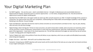 Your Digital Marketing Plan
1. Put SWOT together - this sets the scene – what's controllable (Internal – Strengths & Weaknesses) and uncontrollable (External –
Opportunities & Threats), should also point to customer opportunities – un met needs, changing behaviour etc. that will provide the
opportunity to justify this digital marketing plan.
2. Identified from the SWOT who is the target market we need to go after and will respond to our offer ? In-depth knowledge of the customer is
critical here. You need to know more than your competitors. Understanding their media habits and technological capability is key for Digital
Marketing to be effective. Focuses Strategy
3. Goals and Objectives: what does the business need to achieve and what can consumers/clients contribute to that – buy, hit, post, develop,
refer and more, this will drive strategy.
4. Digital Strategy: what’s the big plan ? Driven to move consumers, we need to know what is doable, what consumers are inspired by, where
are the consumers in terms of awareness, interest desire or action with your product/service what their media behaviour is, and the key
goals of the organisation – move stock, $, hits, brand awareness etc. This will help understand the budget we need and how we will achieve
our goals. Strategy guides and integrates tactics
5. Tactical / Digital tools: what is the portfolio of tools that will deliver on your objectives, which ones are usable and affordable/resourceable,
what timing and integration
6. Budget: Zero base – clean sheet - what will it cost to achieve these results
7. Evaluation: Comparing your SMART objectives with actual results and the results (live) of the tools you are using. Each tool should contribute
to your target market goals, if not drop it.
© Liberated Vision 2015 - www.liberatedvision.com.au
 
