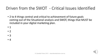 Driven from the SWOT - Critical Issues Identified
• 2 to 4 things central and critical to achievement of future goals
coming out of the Situational analysis and SWOT, things that MUST be
included in your digital marketing plan.
• 1
• 2
• 3
• 4
© Liberated Vision 2015 - www.liberatedvision.com.au
 