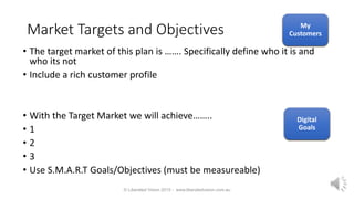 Market Targets and Objectives
• The target market of this plan is ……. Specifically define who it is and
who its not
• Include a rich customer profile
• With the Target Market we will achieve……..
• 1
• 2
• 3
• Use S.M.A.R.T Goals/Objectives (must be measureable)
© Liberated Vision 2015 - www.liberatedvision.com.au
My
Customers
Digital
Goals
My
Customers
Digital
Goals
 