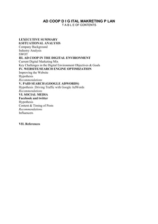 AD COOP D I G ITAL MAKRETING P LAN
T A B L E OF CONTENTS
I.EXECUTIVE SUMMARY
II.SITUATIONAL ANALYSIS
Company Background
Industry Analysis
SWOT
III. AD COOP IN THE DIGITAL ENVIRONMENT
Current Digital Marketing Mix
Key Challenges in the Digital Environment Objectives & Goals
IV. WEBSITE/SEARCH ENGINE OPTIMIZATION
Improving the Website
Hypothesis
Recommendations
V. PAID SEARCH (GOOGLE ADWORDS)
Hypothesis :Driving Traffic with Google AdWords
Recommendations
VI. SOCIAL MEDIA
Facebook and twitter
Hypothesis
Content & Timing of Posts
Recommendations
Influencers
VII. References
 