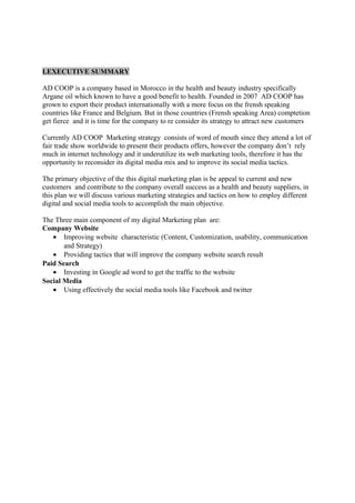 I.EXECUTIVE SUMMARY
AD COOP is a company based in Morocco in the health and beauty industry specifically
Argane oil which known to have a good benefit to health. Founded in 2007 AD COOP has
grown to export their product internationally with a more focus on the frensh speaking
countries like France and Belgium. But in those countries (Frensh speaking Area) comptetion
get fierce and it is time for the company to re consider its strategy to attract new customers
Currently AD COOP Marketing strategy consists of word of mouth since they attend a lot of
fair trade show worldwide to present their products offers, however the company don’t rely
much in internet technology and it underutilize its web marketing tools, therefore it has the
opportunity to reconsider its digital media mix and to improve its social media tactics.
The primary objective of the this digital marketing plan is be appeal to current and new
customers and contribute to the company overall success as a health and beauty suppliers, in
this plan we will discuss various marketing strategies and tactics on how to employ different
digital and social media tools to accomplish the main objective.
The Three main component of my digital Marketing plan are:
Company Website
• Improving website characteristic (Content, Customization, usability, communication
and Strategy)
• Providing tactics that will improve the company website search result
Paid Search
• Investing in Google ad word to get the traffic to the website
Social Media
• Using effectively the social media tools like Facebook and twitter
 