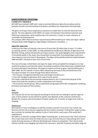 II.SITUATIONAL ANALYSIS:
COMPANY PROFILE
AD COOP was created in 2007 with a view to promote Moroccan Agricultural products and to
promote the skills and the knowhow of producers and Moroccan cooperatives internationally.
The goal is to bring to these cooperatives assistance to enable them to meet the demands from
abroad. The main objective of AD COOP is to create a link between international customers and
Moroccan cooperatives, while emphasizing in the autonomy, in order to create a dynamic of
sustainable local development.
The company offers Natural products represented by different Moroccan Tribes and region: Saffron
Taliouine Roses Kelâa Meggouna, Argan (Region of Essaouira, Taroudant, ..)
INDUSTRY ANALYISIS
In Morocco the Argan oil industry is the source of more than 20 million days of work, 7.5 million
occupied by women, in April 2009, A study published by the Moroccan Ministry of Agriculture and
Maritime Fishing, outlines the benefits accruing to women, The study highlights some improvement
in household wealth in the study. Area Households increased their fruit picking Argan could incur
more expenses souk and invest in Buying goat. The Argan oil household production tripled between
1999 and 2007 and tend to store more oil (as fruits).
The craze of Europe, United States and Japan for Argan oil has prompted the emergence of a new
market for producers and channels export. According to statistics of the Autonomous Establishment
of control and Export Coordination, the Argan oil exports continue to grow, reaching 330 tonnes in
2007-2008. The first market is France (78%), followed by Germany (7.6%) and Switzerland (7%).
The export of Argan oil is done through three official channels:
> The industry, managed by both Moroccan and foreign manufacturers;
> From self-managed cooperatives direct sales of oil by women.
This mode is selected by the purchasing company Katima'a, but it is particularly because of the
history that binds the company to certain cooperatives and minority;
> The economic interest groups. Many cooperatives are grouped within GIE managing the marketing,
promotion and export oil they produce.
Swot
Strengths
Ad Coop provide the best sourcing and consulting for clients who are looking for specific argan oil
uses, ie their products can be tailored to specific need depends on the customers preferences.
Besides the company used only products of better quality and it monitor all stages from order to
shipping.
Weaknesses
Rely heavily in France and Belgium to sell their products and don’t try to enter new market, like
Germany and the UK,so they are targeting only two markets resulting in limiting their target to those
two countries for example their website in only in Frensh which a vast a part of the world don’t
understand it.
AD COOP is in need Of a strategic Online digital marketing plan, as they acquire their client only from
there trade show event which are held only once a year and also they are underutilizing their social
media And web presence as effective Marketing tools relative to competitors. Their Social media
Activity could Be more Engaging and relevant for consumers. And their facebook and twitter page are
 
