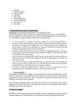 1. Argan oil
2. Cosmetic product
3. Morocco argan
4. Argan tree
5. body creams
6. Anti aging product
7. wellness and beauty
8. pure argan oil
9. best argan
V. PAID SEARCH (GOOGLE ADWORDS)
Hypothesis: Driving traffic into AD COOP using Google ad words
Current Marketing mix of the company has no paid search strategy, however in this field of
activity competitors used Google ad words in their Marketing campaigns some of the benefit
for AD COOP company using this ad words tools are listed below:
• To Attract Customers: if people search for a product or service on Google. When a
customer makes a search relating to AD COOP, Argan Oil, and bio Product in Morocco,
the results will include your competitors, so it’s important that you’re included too.
Using Google Ad Words, the company can increase its likelihood of being seen and
clicked on when potential consumers are searching.
• It yields to fast result meaning if your set your ad in Google paid search your result in
the search get instantately not like the other traditional methods which takes much time
to implement and to see the result.
• Easy to monitor with Google paid search it gives you the ability to monitor and to see
the reaction of your customers using different keywords and messages to see what will
works best for you.
• You only Pay for Results: Google Ad Words offers a “Pay Per Click” system so that you
only pay if a user clicks on your ad to visit your website. This means you are paying to
reap the benefits of a potential customer viewing your website.
• Ad words is easier than SEO because It takes less time to see the result of your
campaigns however in the SEO result takes much longer to be achieved.
Recommendation:
Using Google AdWords, the company can developed a pay per click ad campaign to promote
the AD COOP website. The campaign will be extended for a period of three weeks, with an
aggregated total spend of 200 Euro. This will help the company uses different keyword and
messages and see the result accordingly.
The Ad message headline should communicate the benefit of the company use action verb to
generate action result. The body or description line has to have some detailed of the product
offering and the URL of the website.
VI. SOCIAL MEDIA
AD COOP’s current social media presence includes activity on Facebook and Twitter. Despite
limited engagement on these platforms, the company is active and posting consistentely.
 