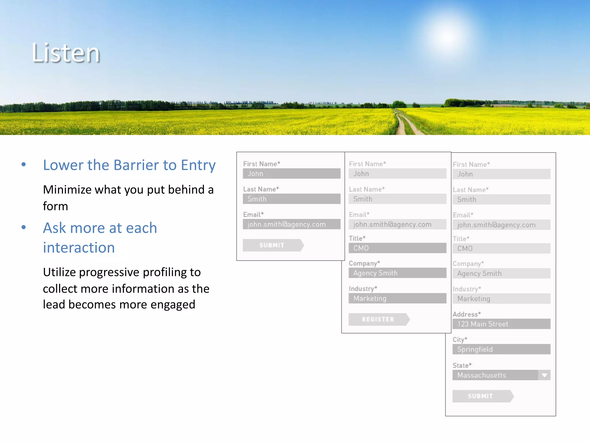 • Lower the Barrier to Entry
Minimize what you put behind a
form
• Ask more at each
interaction
Utilize progressive profiling to
collect more information as the
lead becomes more engaged
Listen
 