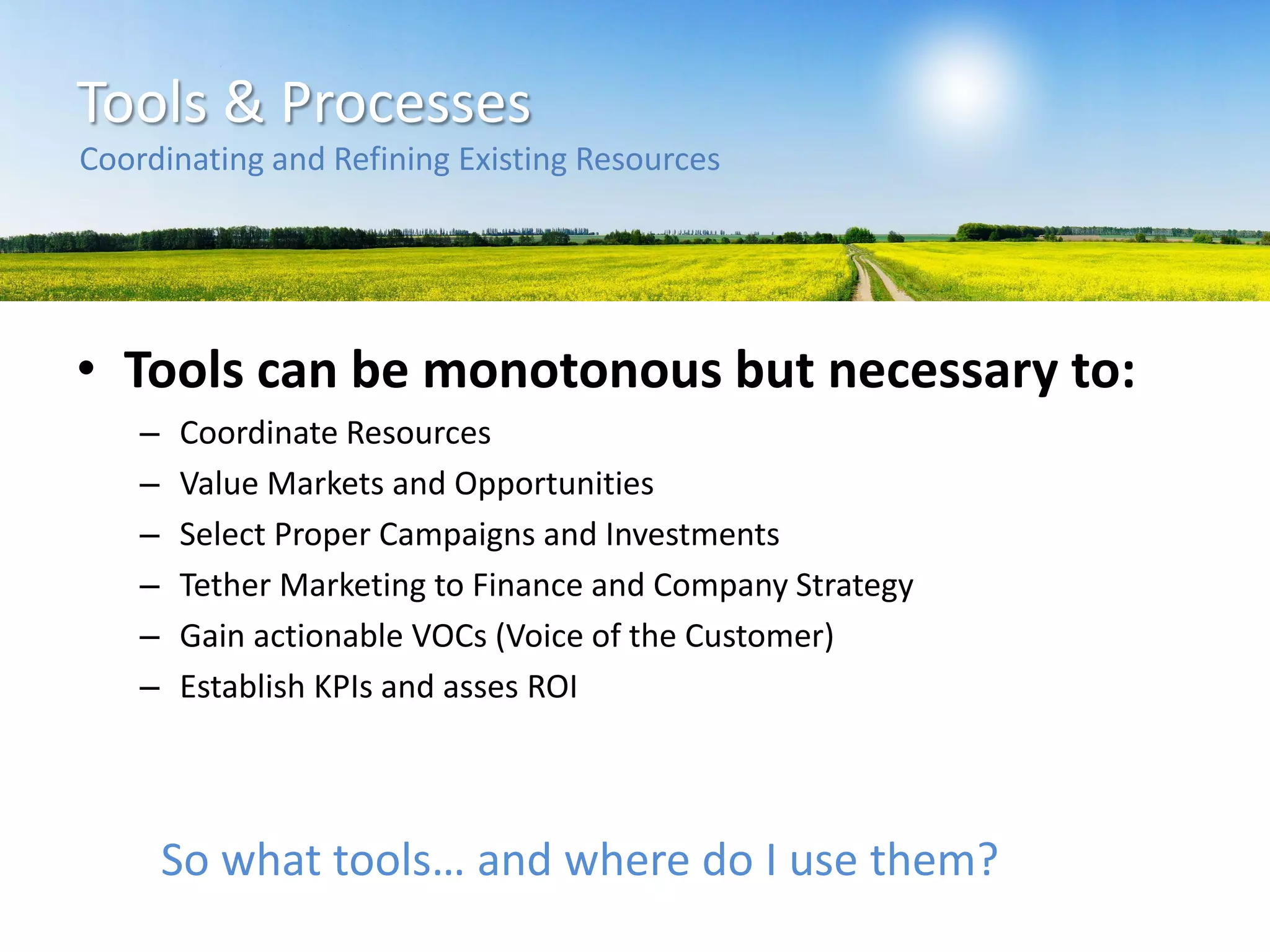Tools & Processes
• Tools can be monotonous but necessary to:
– Coordinate Resources
– Value Markets and Opportunities
– Select Proper Campaigns and Investments
– Tether Marketing to Finance and Company Strategy
– Gain actionable VOCs (Voice of the Customer)
– Establish KPIs and asses ROI
Coordinating and Refining Existing Resources
So what tools… and where do I use them?
 
