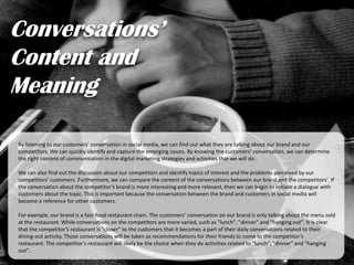 Conversations’
Content and
Meaning
By listening to our customers’ conversation in social media, we can find out what they are talking about our brand and our
competitors. We can quickly identify and capture the emerging issues. By knowing the customers’ conversation, we can determine
the right content of communication in the digital marketing strategies and activities that we will do.
We can also find out the discussion about our competitors and identify topics of interest and the problems perceived by our
competitors’ customers. Furthermore, we can compare the content of the conversations between our brand and the competitors’. If
the conversation about the competitor’s brand is more interesting and more relevant, then we can begin to initiate a dialogue with
customers about the topic. This is important because the conversation between the brand and customers in social media will
become a reference for other customers.
For example, our brand is a fast-food restaurant chain. The customers’ conversation on our brand is only talking about the menu sold
at the restaurant. While conversations on the competitors are more varied, such as "lunch", "dinner" and "hanging out". It is clear
that the competitor’s restaurant is "closer" to the customers that it becomes a part of their daily conversations related to their
dining-out activity. Those conversations will be taken as recommendations for their friends to come to the competitor’s
restaurant. The competitor’s restaurant will likely be the choice when they do activities related to "lunch", "dinner" and "hanging
out".
 