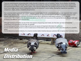 There are several popular and growing social media channels in Indonesia, such as Facebook, Twitter, forums (Kaskus, femaledaily,
Detik forum, etc.), blogs and Youtube. The users of those social media are making conversations about various topics, topics varied
from personal conversations, work, social to politics. Also many are talking about the products and services they use, including your
brand. Every single day your brand is being talked about by the consumer in social medias, sharing their experiences, questions,
comparisons, hopes, praises, complaints and grievances.
Your customers need a quick and appropriate response in social media. If in the conventional media you can respond to their reader’s
letters within 24 hours, then in social media customers demand the response to be much much faster, in a matter of hours or even
minutes. With this kind of characteristics, the brand must be able to identify the media where customers are having their
conversations. This is important for the brand to be able to put the effort and resources on the appropriate media. Because each type
of industry has different media characteristics.
Although Facebook and Twitter are two of the most popular and growing social media, but that does not mean all industries’
conversations are mainly done on the two, for example:
For the banking and finance industry, blogs and forums are sources of important information for customers
For the cosmetics industry, forum is a more trusted source of information to get an experience share about the quality of a cosmetics
brand
For the telecommunications industry, it is a must to monitor twitter timelines because customers like to express their frustration there
 