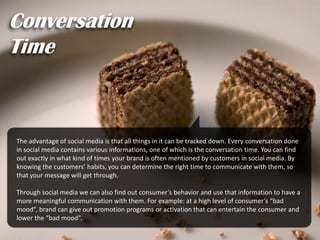 The advantage of social media is that all things in it can be tracked down. Every conversation done
in social media contains various informations, one of which is the conversation time. You can find
out exactly in what kind of times your brand is often mentioned by customers in social media. By
knowing the customers’ habits, you can determine the right time to communicate with them, so
that your message will get through.
Through social media we can also find out consumer’s behavior and use that information to have a
more meaningful communication with them. For example: at a high level of consumer’s “bad
mood”, brand can give out promotion programs or activation that can entertain the consumer and
lower the “bad mood”.
Conversation
Time
 