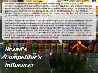 Brand’s
Competitor’s
Influencer
Social media has become a reference for customers in determining the choice of products and
services. They have come to put their friend’s status or comments about your brand on social medias as a
trusted reference. You must identify the influencers for your brand in social media. These influencers are
people who often mention your brand in social media and get lots of responses from their friends or
follower. They mention your brand because they are your customers and they share their experience about
your brand. Their comments can be positive or negative.
It is best to involve these influencers in your digital marketing activities. Positive influencers can be a good
spokes person for your brand, because their sound is the sound of the original consumer. While the
negative influencers need to be embraced and given a solution for their issues, because of their negative
references may lead to their friends and followers’ losing interest in your brand. You also can identify
competitors’ influencers and offer them free samples of your products. If they like it, they will begin to
share the positive comments about your brand to their friends and follower instead of your competitor’s
brand. If the competitor’s influencer can be turned into a customer of your brand, then their whole social
media network also has the potential to become your customers.
 