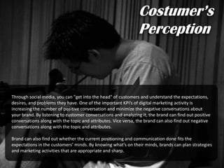 Through social media, you can "get into the head" of customers and understand the expectations,
desires, and problems they have. One of the important KPI’s of digital marketing activity is
increasing the number of positive conversation and minimize the negative conversations about
your brand. By listening to customer conversations and analyzing it, the brand can find out positive
conversations along with the topic and attributes. Vice versa, the brand can also find out negative
conversations along with the topic and attributes.
Brand can also find out whether the current positioning and communication done fits the
expectations in the customers’ minds. By knowing what's on their minds, brands can plan strategies
and marketing activities that are appropriate and sharp.
Costumer’s
Perception
 