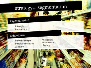 strategy… segmentation
Psychographic
• Lifestyle
• Personality

Behavioural
• Benefits sought
• Purchase occasion
• Attitude

• Usage rate
• User status
• Loyalty

 