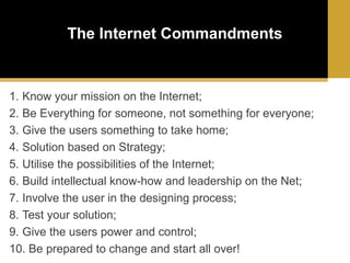 The Internet Commandments

1. Know your mission on the Internet;
2. Be Everything for someone, not something for everyone;
3. Give the users something to take home;
4. Solution based on Strategy;
5. Utilise the possibilities of the Internet;
6. Build intellectual know-how and leadership on the Net;
7. Involve the user in the designing process;
8. Test your solution;
9. Give the users power and control;
10. Be prepared to change and start all over!

 