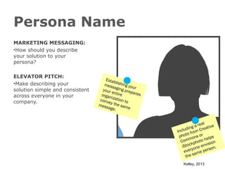 Persona Name
MARKETING MESSAGING:
•How should you describe
your solution to your
persona?
ELEVATOR PITCH:
•Make describing your
solution simple and consistent
across everyone in your
company.

Esta
bl
mess ishing yo
u
a
your ging pre r
pa r e
e
s
orga ntire
nizat
io
c on v
ey th n to
e
mess
age. same
eal
g a r reative
di n
Inclu from C
o
phot ons or elps
m
Com photo h sion
i
ck
iSto one env on.
s
y
ever me per
a
the s
Kelley, 2013

 