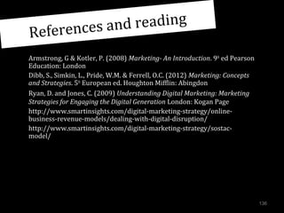 nd reading
ferences a
Re
Armstrong, G & Kotler, P. (2008) Marketing- An Introduction. 9th ed Pearson
Education: London
Dibb, S., Simkin, L., Pride, W.M. & Ferrell, O.C. (2012) Marketing: Concepts
and Strategies. 5th European ed. Houghton Mifflin: Abingdon
Ryan, D. and Jones, C. (2009) Understanding Digital Marketing: Marketing
Strategies for Engaging the Digital Generation London: Kogan Page
http://www.smartinsights.com/digital-marketing-strategy/onlinebusiness-revenue-models/dealing-with-digital-disruption/
http://www.smartinsights.com/digital-marketing-strategy/sostacmodel/

136

 