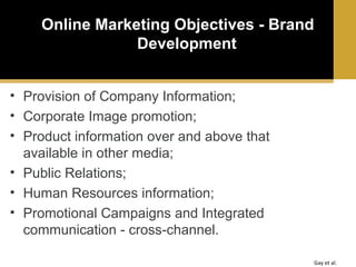 Online Marketing Objectives - Brand
Development
• Provision of Company Information;
• Corporate Image promotion;
• Product information over and above that
available in other media;
• Public Relations;
• Human Resources information;
• Promotional Campaigns and Integrated
communication - cross-channel.
Gay et al.

 
