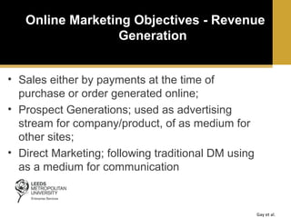 Online Marketing Objectives - Revenue
Generation
• Sales either by payments at the time of
purchase or order generated online;
• Prospect Generations; used as advertising
stream for company/product, of as medium for
other sites;
• Direct Marketing; following traditional DM using
as a medium for communication

Gay et al.

 