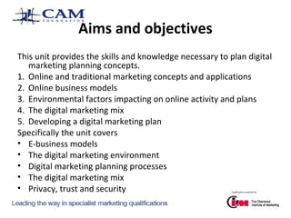 Aims and objectives
This unit provides the skills and knowledge necessary to plan digital
marketing planning concepts.
1. Online and traditional marketing concepts and applications
2. Online business models
3. Environmental factors impacting on online activity and plans
4. The digital marketing mix
5. Developing a digital marketing plan
Specifically the unit covers
• E-business models
• The digital marketing environment
• Digital marketing planning processes
• The digital marketing mix
• Privacy, trust and security

 