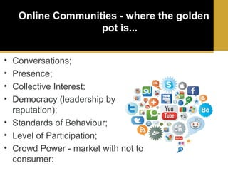 Online Communities - where the golden
pot is...
•
•
•
•

Conversations;
Presence;
Collective Interest;
Democracy (leadership by
reputation);
• Standards of Behaviour;
• Level of Participation;
• Crowd Power - market with not to
consumer:

 