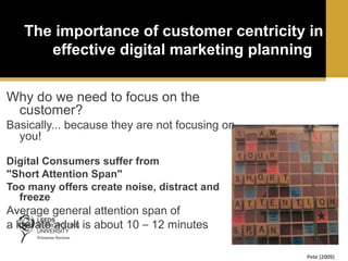 The importance of customer centricity in
effective digital marketing planning
Why do we need to focus on the
customer?
Basically... because they are not focusing on
you!
Digital Consumers suffer from
"Short Attention Span"
Too many offers create noise, distract and
freeze

Average general attention span of
a literate adult is about 10 – 12 minutes
Pete (2009)

 